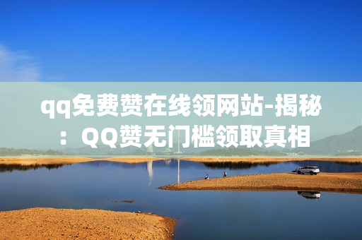 qq免费赞在线领网站-揭秘：QQ赞无门槛领取真相