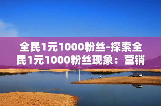 全民1元1000粉丝-探索全民1元1000粉丝现象：营销策略与机遇分析