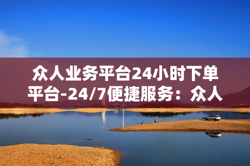 众人业务平台24小时下单平台-24/7便捷服务：众人业务平台全天候下单优化解析