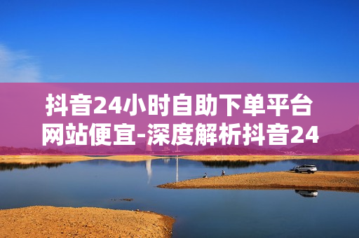 抖音24小时自助下单平台网站便宜-深度解析抖音24小时自助下单平台：便捷购物的秘密武器与性价比分析