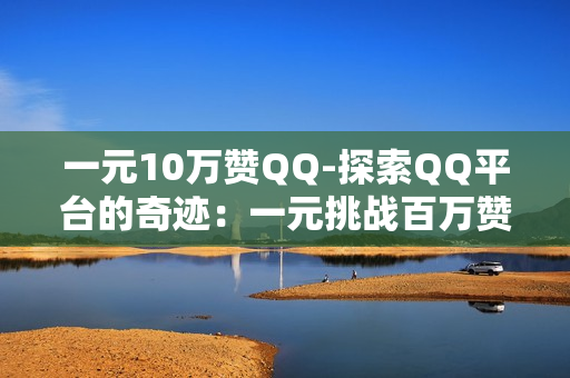 一元10万赞QQ-探索QQ平台的奇迹：一元挑战百万赞背后的策略与机遇