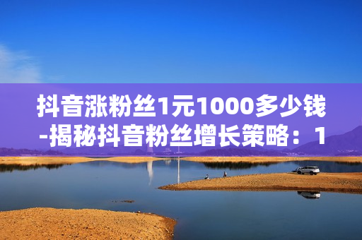 抖音涨粉丝1元1000多少钱-揭秘抖音粉丝增长策略：1元1000粉丝背后的商业逻辑与成本分析