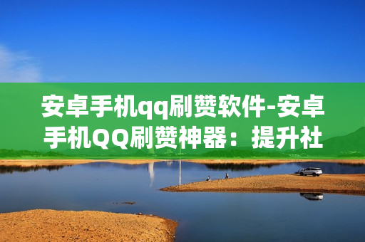 安卓手机qq刷赞软件-安卓手机QQ刷赞神器：提升社交魅力的便捷工具揭秘