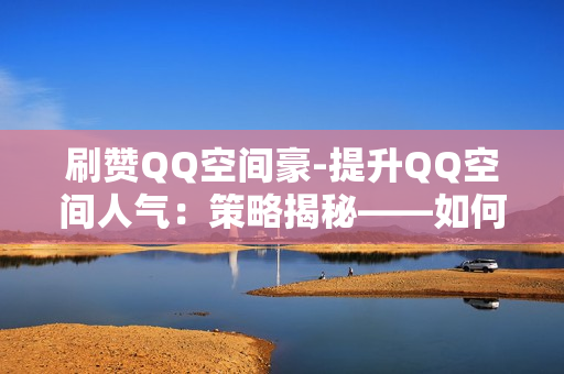 刷赞QQ空间豪-提升QQ空间人气：策略揭秘——如何成为“刷赞豪杰”