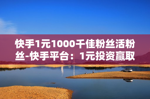 快手1元1000千佳粉丝活粉丝-快手平台：1元投资赢取1000真实活跃粉丝策略揭秘