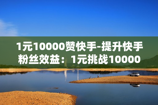 1元10000赞快手-提升快手粉丝效益：1元挑战10000赞策略揭秘与实战指南