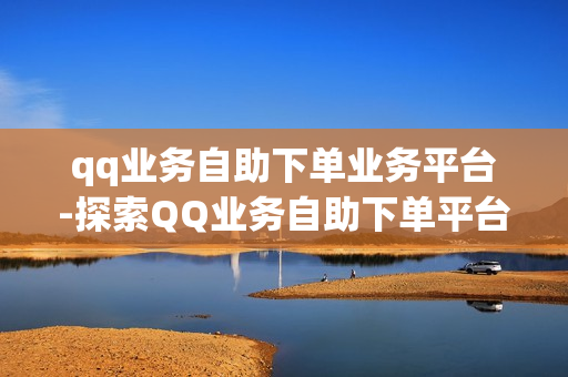 qq业务自助下单业务平台-探索QQ业务自助下单平台：操作指南与优化策略