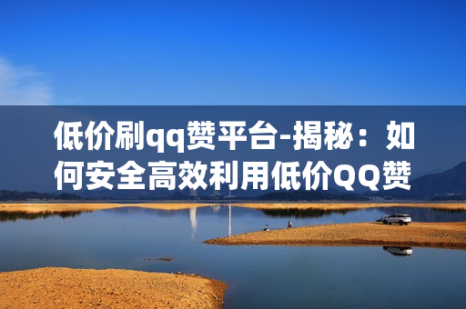 低价刷qq赞平台-揭秘：如何安全高效利用低价QQ赞平台提升社交影响力