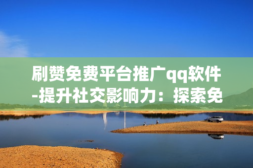 刷赞免费平台推广qq软件-提升社交影响力：探索免费刷赞平台助力QQ软件优化策略