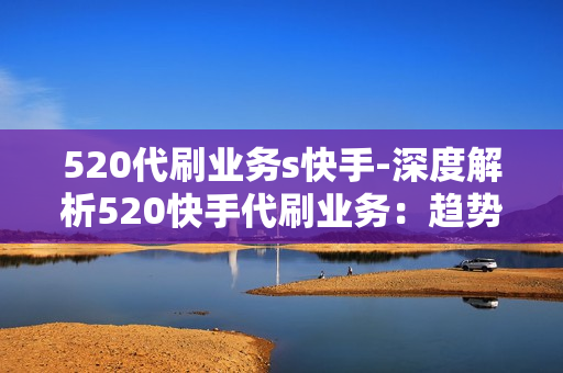 520代刷业务s快手-深度解析520快手代刷业务：趋势、策略与安全考量