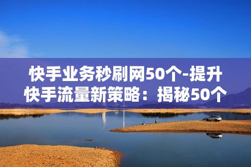 快手业务秒刷网50个-提升快手流量新策略：揭秘50个高效业务秒刷技巧