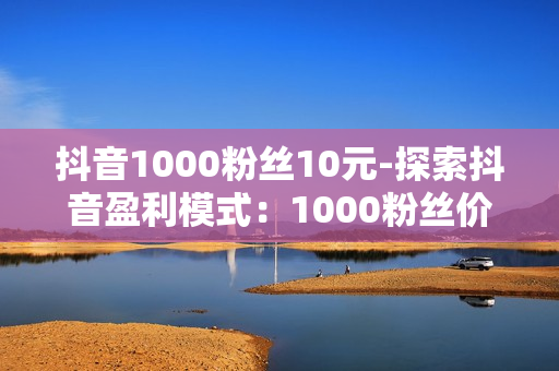 抖音1000粉丝10元-探索抖音盈利模式：1000粉丝价值背后的营销策略与实战指南