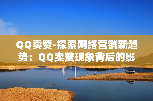 QQ卖赞-探索网络营销新趋势：QQ卖赞现象背后的影响与策略分析