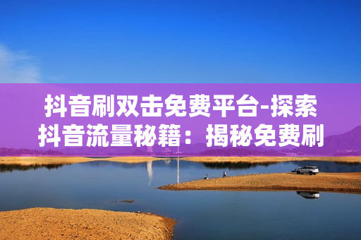 抖音刷双击免费平台-探索抖音流量秘籍：揭秘免费刷双击平台的策略与技巧