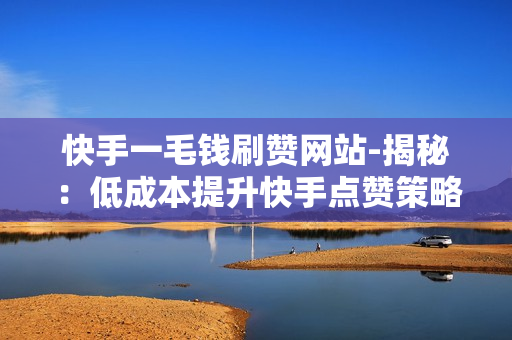 快手一毛钱刷赞网站-揭秘：低成本提升快手点赞策略——一毛钱刷赞网站实操指南