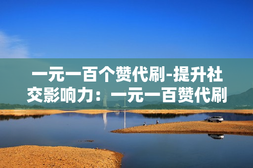 一元一百个赞代刷-提升社交影响力：一元一百赞代刷服务详解与优化策略