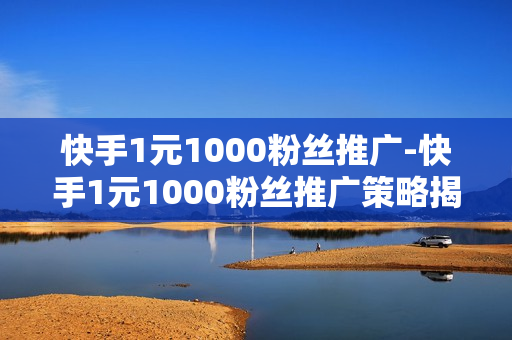 快手1元1000粉丝推广-快手1元1000粉丝推广策略揭秘：低成本涨粉实战指南