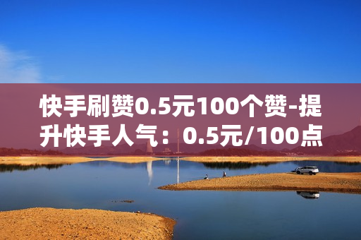 快手刷赞0.5元100个赞-提升快手人气：0.5元/100点赞的性价比分析与优化策略