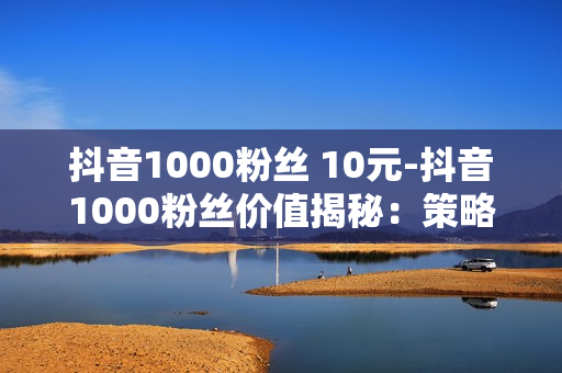 抖音1000粉丝 10元-抖音1000粉丝价值揭秘：策略与变现路径探索