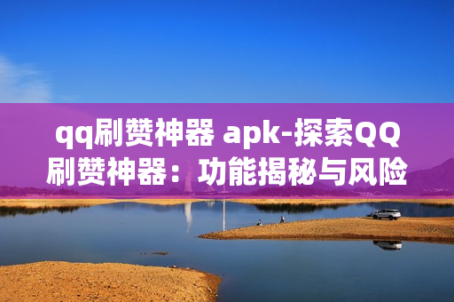 qq刷赞神器 apk-探索QQ刷赞神器：功能揭秘与风险警示