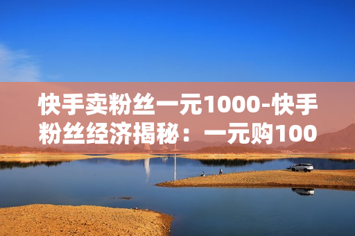 快手卖粉丝一元1000-快手粉丝经济揭秘：一元购1000粉丝背后的营销策略与影响