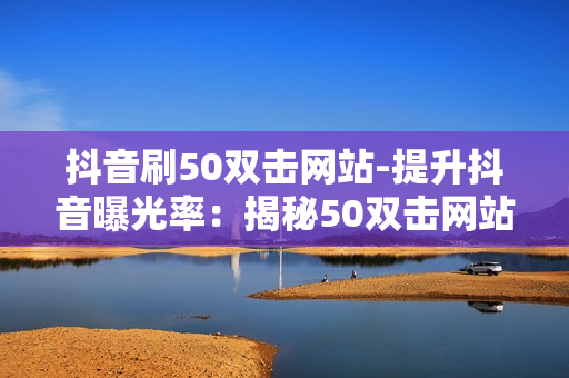 抖音刷50双击网站-提升抖音曝光率：揭秘50双击网站的秘密策略与优化技巧