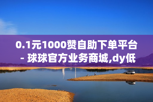 0.1元1000赞自助下单平台 - 球球官方业务商城,dy低价下单平台 - 抖音如何吸粉精准客户