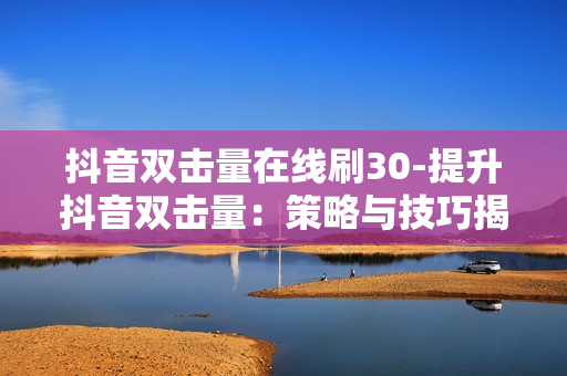 抖音双击量在线刷30-提升抖音双击量：策略与技巧揭秘30步在线操作指南