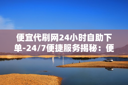 便宜代刷网24小时自助下单-24/7便捷服务揭秘：便宜代刷网自助下单全流程优化与SEO策略