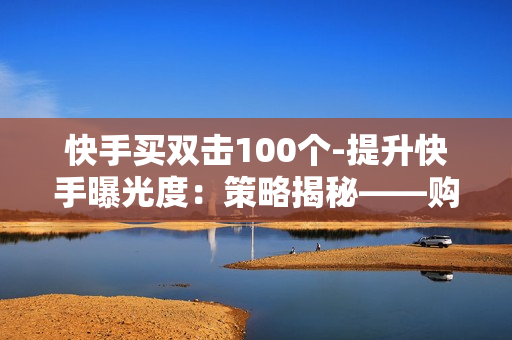 快手买双击100个-提升快手曝光度：策略揭秘——购买100个双击的力量