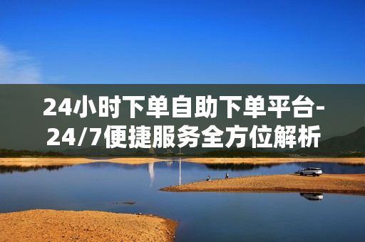 24小时下单自助下单平台-24/7便捷服务全方位解析：打造智能时代下的24小时自助下单平台