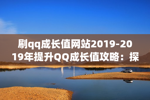 刷qq成长值网站2019-2019年提升QQ成长值攻略：探索有效网站与策略