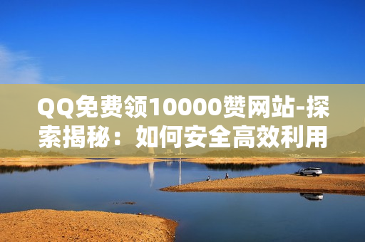 QQ免费领10000赞网站-探索揭秘：如何安全高效利用QQ平台获取10000点赞策略