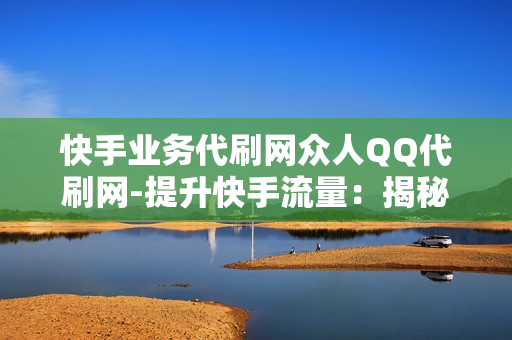 快手业务代刷网众人QQ代刷网-提升快手流量：揭秘众人QQ代刷网背后的运营策略与价值