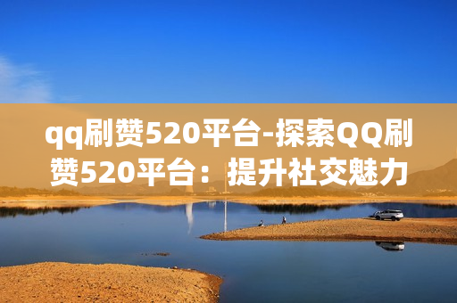 qq刷赞520平台-探索QQ刷赞520平台：提升社交魅力的秘籍与风险警示