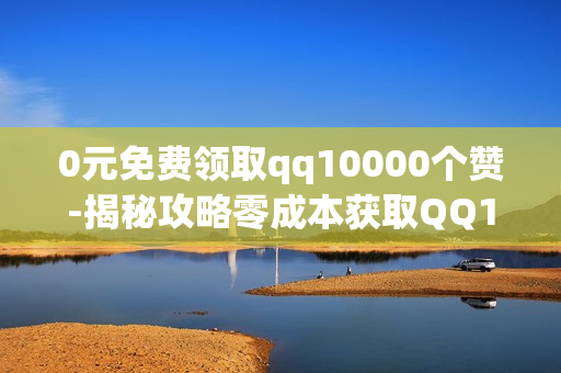 0元免费领取qq10000个赞-揭秘攻略零成本获取QQ10000个赞的实用策略