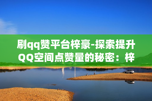 刷qq赞平台梓豪-探索提升QQ空间点赞量的秘密：梓豪刷赞平台的全方位解析