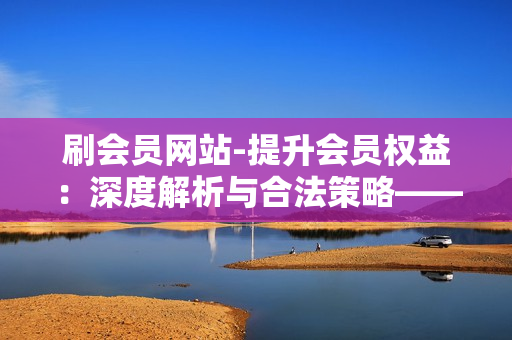 刷会员网站-提升会员权益：深度解析与合法策略——揭秘刷会员网站背后的运营逻辑