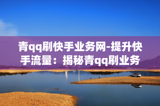 青qq刷快手业务网-提升快手流量：揭秘青qq刷业务网的策略与优化技巧