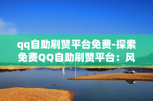 qq自助刷赞平台免费-探索免费QQ自助刷赞平台：风险、策略与利用指南