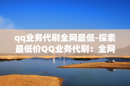 qq业务代刷全网最低-探索最低价QQ业务代刷：全网优惠揭秘与策略选择