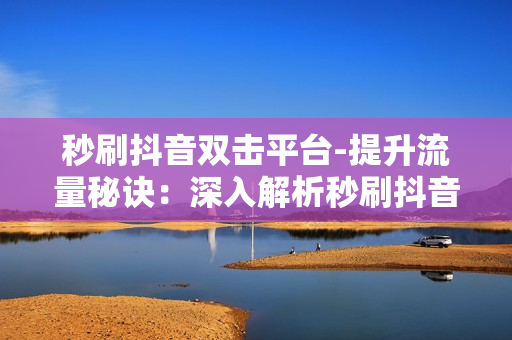 秒刷抖音双击平台-提升流量秘诀：深入解析秒刷抖音双击平台的运营策略与优化技巧