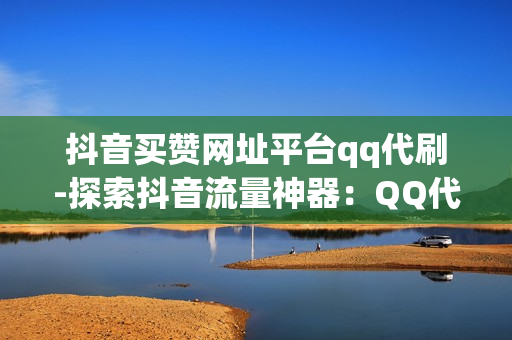 抖音买赞网址平台qq代刷-探索抖音流量神器：QQ代刷平台揭秘点赞增长秘籍