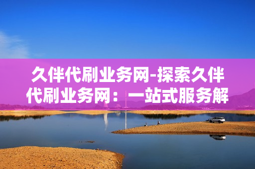 久伴代刷业务网-探索久伴代刷业务网：一站式服务解析与优化策略