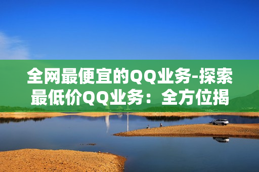 全网最便宜的QQ业务-探索最低价QQ业务：全方位揭秘省钱攻略与优质服务