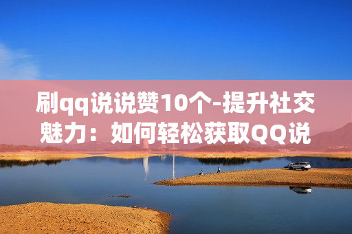 刷qq说说赞10个-提升社交魅力：如何轻松获取QQ说说10个点赞的策略与技巧