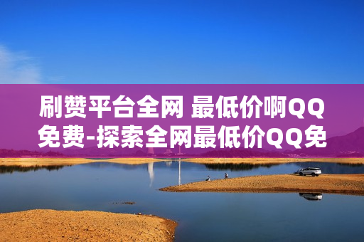 刷赞平台全网 最低价啊QQ免费-探索全网最低价QQ免费赞源：揭秘刷赞平台背后的秘密