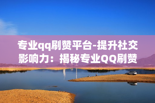 专业qq刷赞平台-提升社交影响力：揭秘专业QQ刷赞平台的操作策略与SEO优化