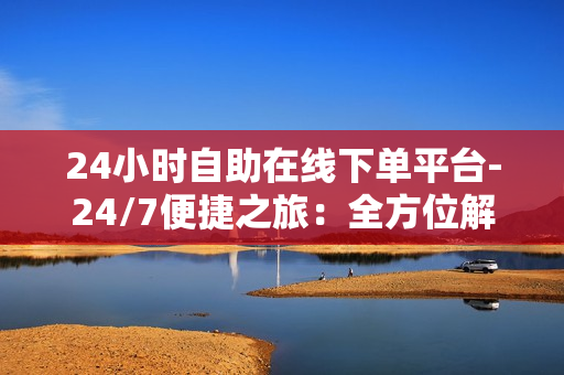 24小时自助在线下单平台-24/7便捷之旅：全方位解析24小时自助在线下单平台的优势与应用