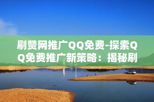 刷赞网推广QQ免费-探索QQ免费推广新策略：揭秘刷赞网背后的营销逻辑与实战指南